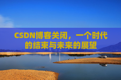 CSDN博客关闭，一个时代的结束与未来的展望